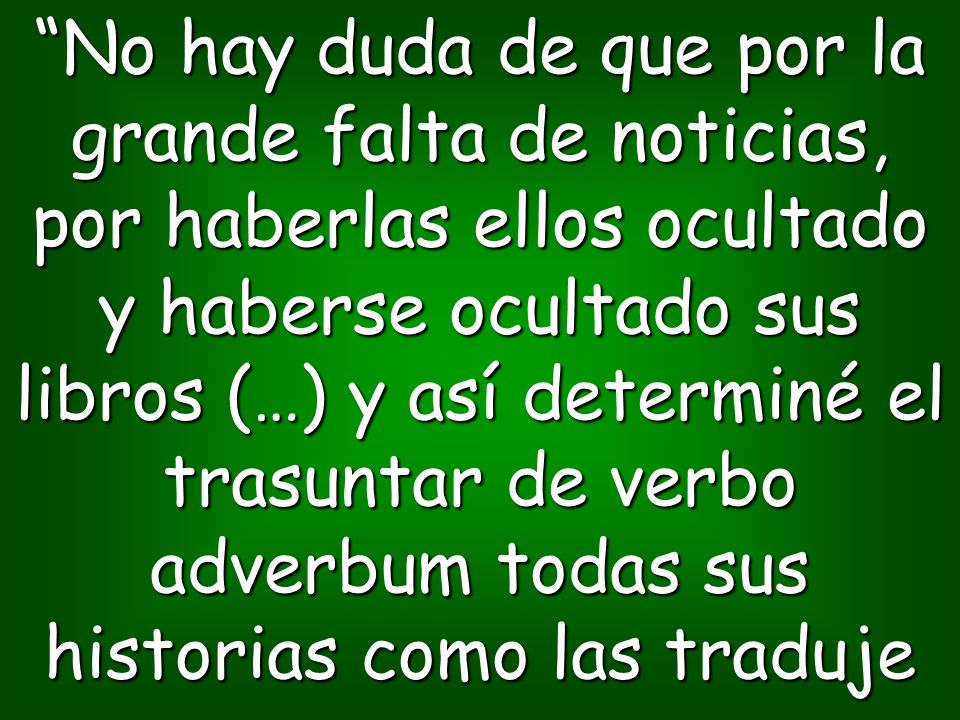 No hay duda de que por la grande falta de noticias, por haberlas ellos ocultado y haberse ocultado sus libros (…) y así determiné el trasuntar de verbo adverbum todas sus historias como las traduje