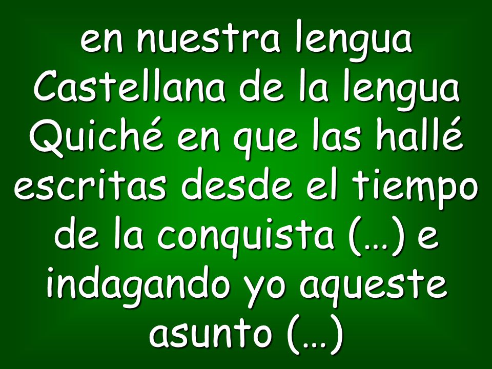 en nuestra lengua Castellana de la lengua Quiché en que las hallé escritas desde el tiempo de la conquista (…) e indagando yo aqueste asunto (…)