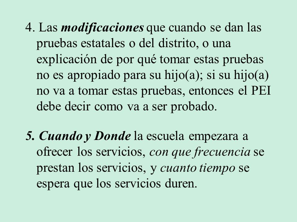 4. Las modificaciones que cuando se dan las pruebas estatales o del distrito, o una explicación de por qué tomar estas pruebas no es apropiado para su hijo(a); si su hijo(a) no va a tomar estas pruebas, entonces el PEI debe decir como va a ser probado.