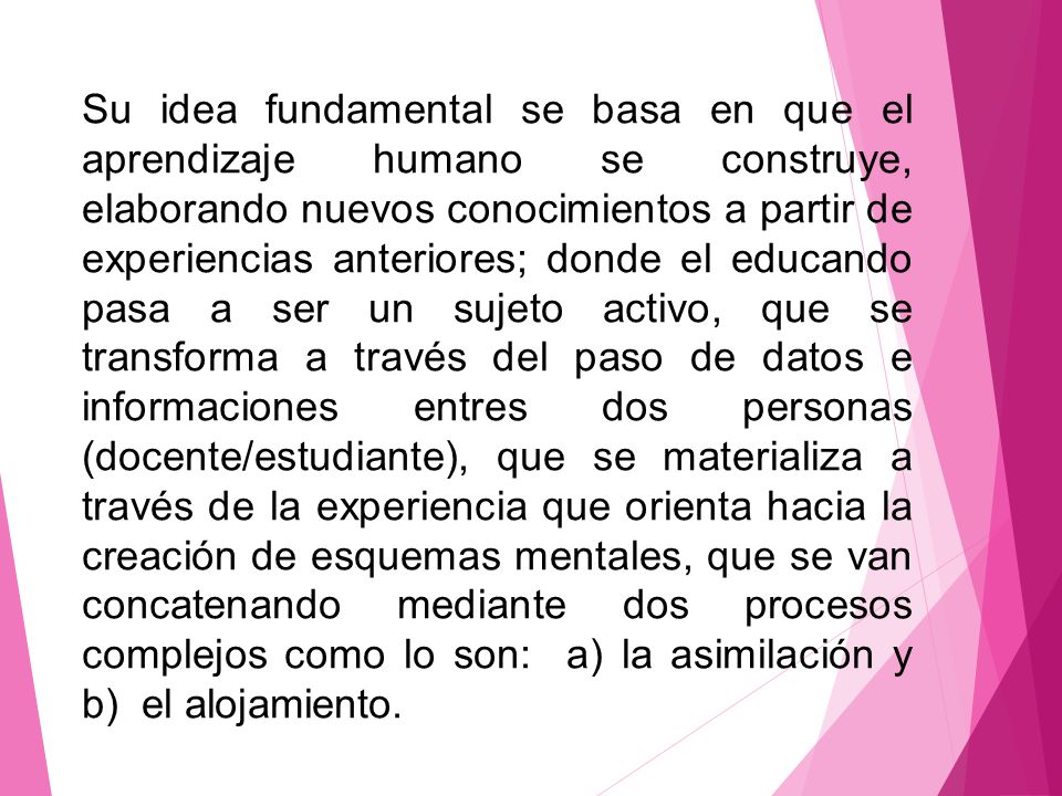 Su idea fundamental se basa en que el aprendizaje humano se construye, elaborando nuevos conocimientos a partir de experiencias anteriores; donde el educando pasa a ser un sujeto activo, que se transforma a través del paso de datos e informaciones entres dos personas (docente/estudiante), que se materializa a través de la experiencia que orienta hacia la creación de esquemas mentales, que se van concatenando mediante dos procesos complejos como lo son: a) la asimilación y b) el alojamiento.