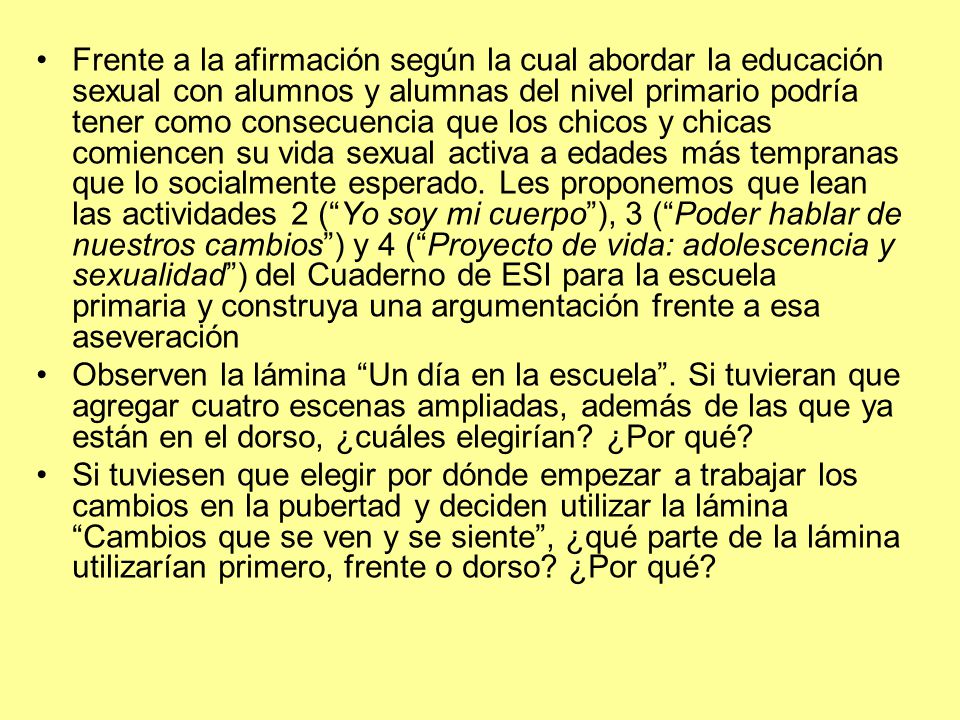 Frente a la afirmación según la cual abordar la educación sexual con alumnos y alumnas del nivel primario podría tener como consecuencia que los chicos y chicas comiencen su vida sexual activa a edades más tempranas que lo socialmente esperado. Les proponemos que lean las actividades 2 ( Yo soy mi cuerpo ), 3 ( Poder hablar de nuestros cambios ) y 4 ( Proyecto de vida: adolescencia y sexualidad ) del Cuaderno de ESI para la escuela primaria y construya una argumentación frente a esa aseveración