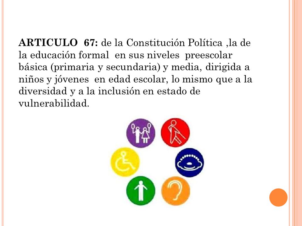 ARTICULO 67: de la Constitución Política ,la de la educación formal en sus niveles preescolar básica (primaria y secundaria) y media, dirigida a niños y jóvenes en edad escolar, lo mismo que a la diversidad y a la inclusión en estado de vulnerabilidad.