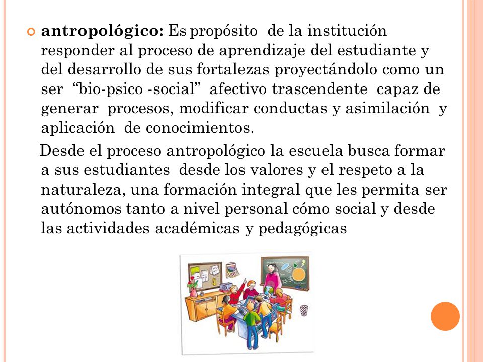 antropológico: Es propósito de la institución responder al proceso de aprendizaje del estudiante y del desarrollo de sus fortalezas proyectándolo como un ser bio-psico -social afectivo trascendente capaz de generar procesos, modificar conductas y asimilación y aplicación de conocimientos.