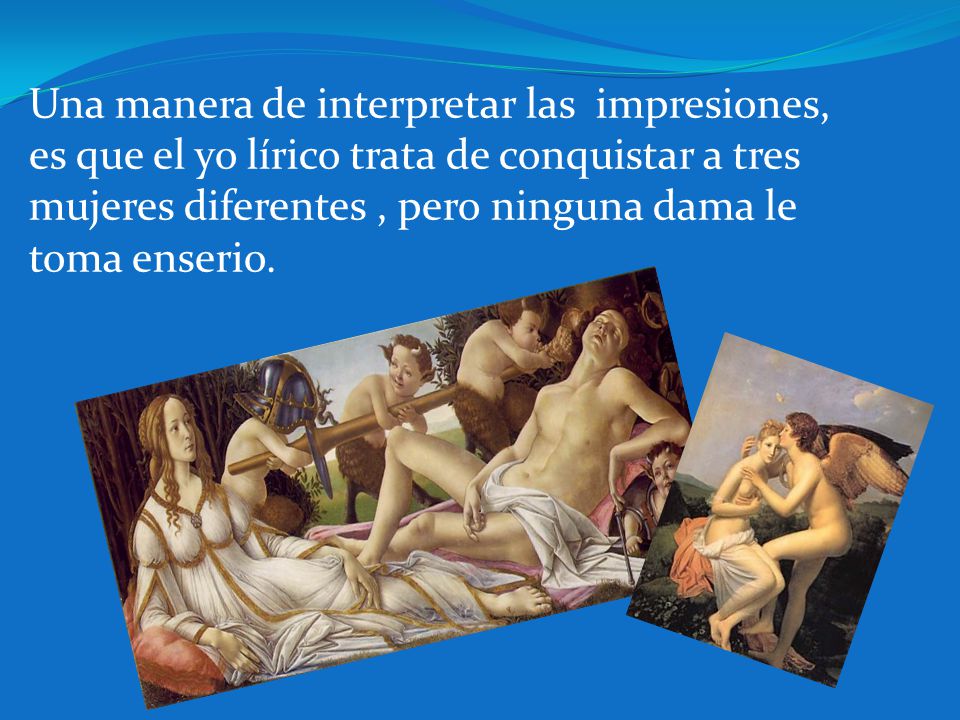 Una manera de interpretar las impresiones, es que el yo lírico trata de conquistar a tres mujeres diferentes , pero ninguna dama le toma enserio.