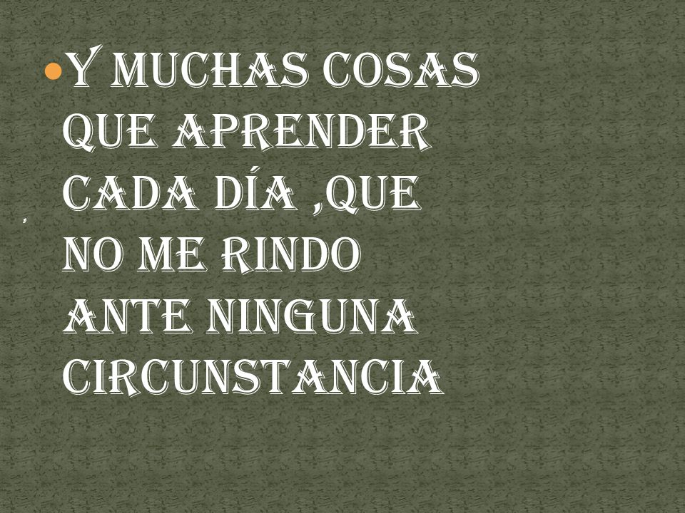 y muchas cosas que aprender cada día ,que no me rindo ante ninguna circunstancia