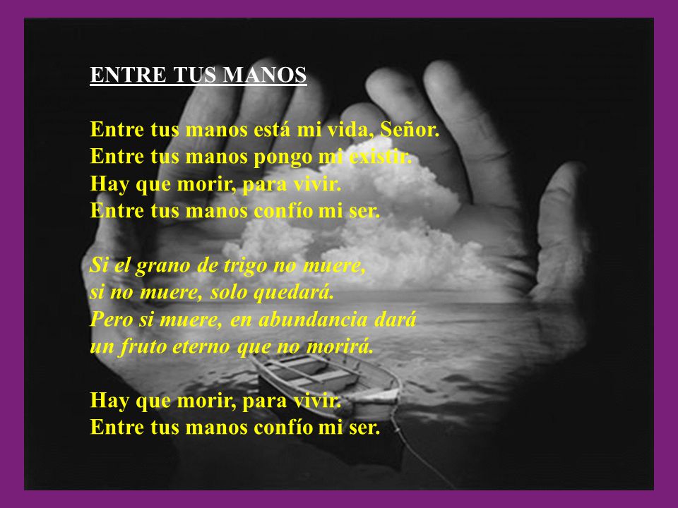 ENTRE TUS MANOS Entre tus manos está mi vida, Señor. Entre tus manos pongo mi existir. Hay que morir, para vivir.