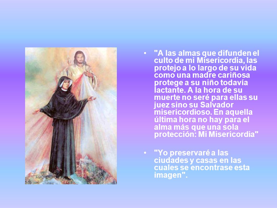 A las almas que difunden el culto de mi Misericordia, las protejo a lo largo de su vida como una madre cariñosa protege a su niño todavía lactante. A la hora de su muerte no seré para ellas su juez sino su Salvador misericordioso. En aquella última hora no hay para el alma más que una sola protección: Mi Misericordia
