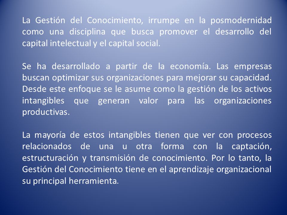 La Gestión del Conocimiento, irrumpe en la posmodernidad como una disciplina que busca promover el desarrollo del capital intelectual y el capital social.