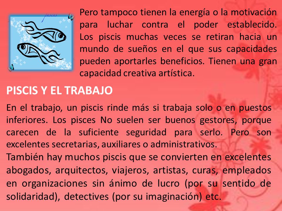 Pero tampoco tienen la energía o la motivación para luchar contra el poder establecido. Los piscis muchas veces se retiran hacia un mundo de sueños en el que sus capacidades pueden aportarles beneficios. Tienen una gran capacidad creativa artística.