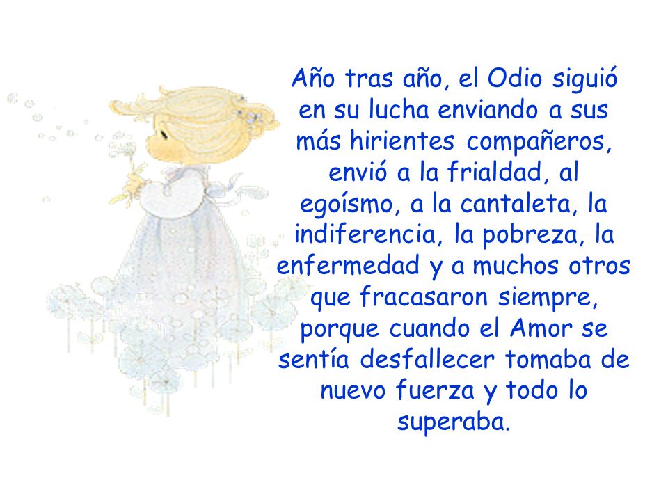 Año tras año, el Odio siguió en su lucha enviando a sus más hirientes compañeros, envió a la frialdad, al egoísmo, a la cantaleta, la indiferencia, la pobreza, la enfermedad y a muchos otros que fracasaron siempre, porque cuando el Amor se sentía desfallecer tomaba de nuevo fuerza y todo lo superaba.