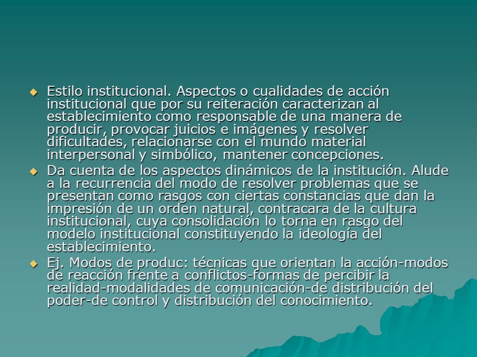 Estilo institucional. Aspectos o cualidades de acción institucional que por su reiteración caracterizan al establecimiento como responsable de una manera de producir, provocar juicios e imágenes y resolver dificultades, relacionarse con el mundo material interpersonal y simbólico, mantener concepciones.