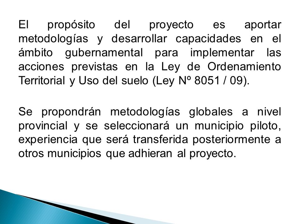 El propósito del proyecto es aportar metodologías y desarrollar capacidades en el ámbito gubernamental para implementar las acciones previstas en la Ley de Ordenamiento Territorial y Uso del suelo (Ley Nº 8051 / 09).