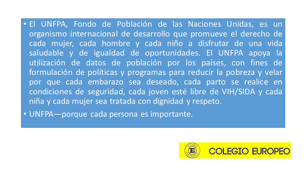 El UNFPA, Fondo de Población de las Naciones Unidas, es un organismo internacional de desarrollo que promueve el derecho de cada mujer, cada hombre y cada niño a disfrutar de una vida saludable y de igualdad de oportunidades. El UNFPA apoya la utilización de datos de población por los países, con fines de formulación de políticas y programas para reducir la pobreza y velar por que cada embarazo sea deseado, cada parto se realice en condiciones de seguridad, cada joven esté libre de VIH/SIDA y cada niña y cada mujer sea tratada con dignidad y respeto.