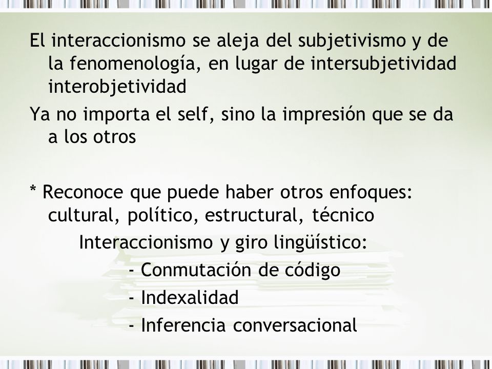 El interaccionismo se aleja del subjetivismo y de la fenomenología, en lugar de intersubjetividad interobjetividad Ya no importa el self, sino la impresión que se da a los otros * Reconoce que puede haber otros enfoques: cultural, político, estructural, técnico Interaccionismo y giro lingüístico: - Conmutación de código - Indexalidad - Inferencia conversacional