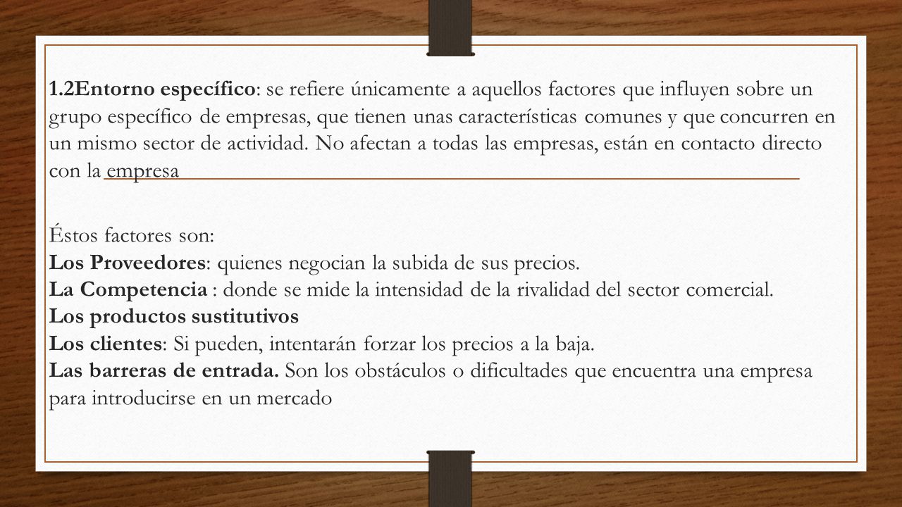 1.2Entorno específico: se refiere únicamente a aquellos factores que influyen sobre un grupo específico de empresas, que tienen unas características comunes y que concurren en un mismo sector de actividad. No afectan a todas las empresas, están en contacto directo con la empresa