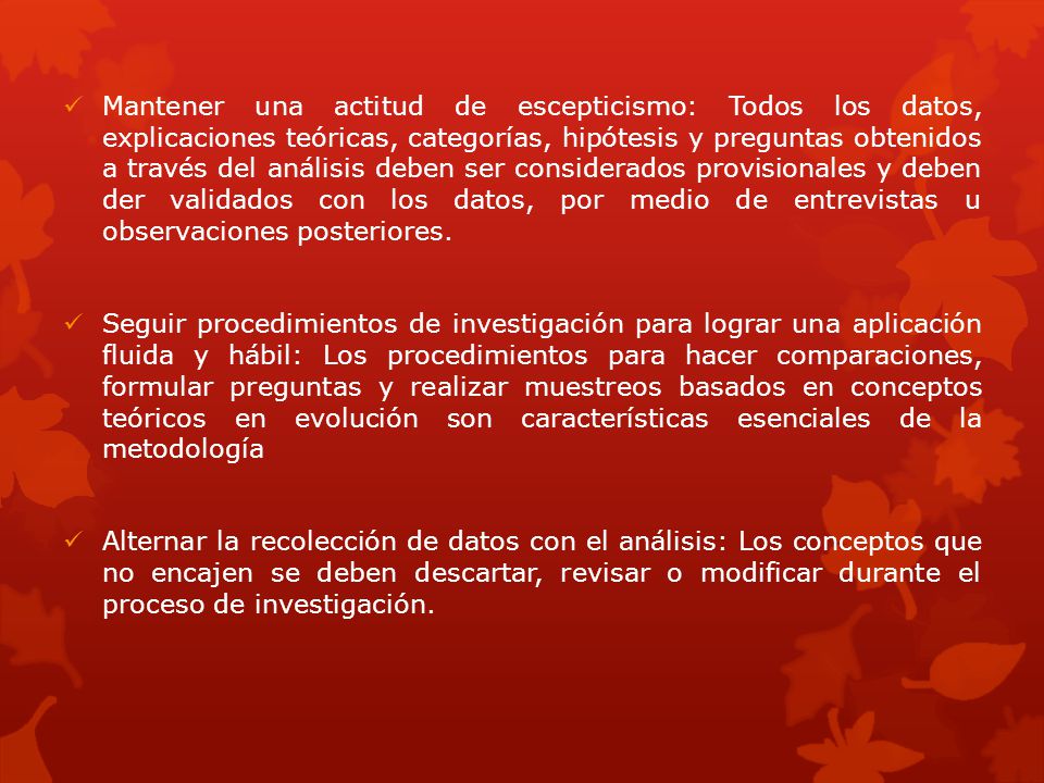 Mantener una actitud de escepticismo: Todos los datos, explicaciones teóricas, categorías, hipótesis y preguntas obtenidos a través del análisis deben ser considerados provisionales y deben der validados con los datos, por medio de entrevistas u observaciones posteriores.