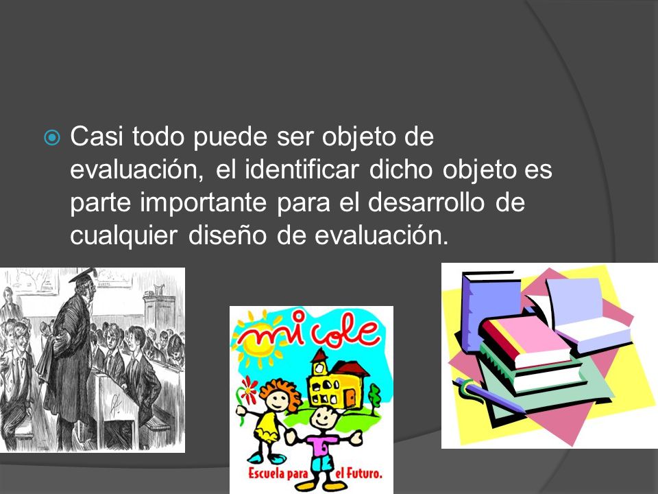Casi todo puede ser objeto de evaluación, el identificar dicho objeto es parte importante para el desarrollo de cualquier diseño de evaluación.