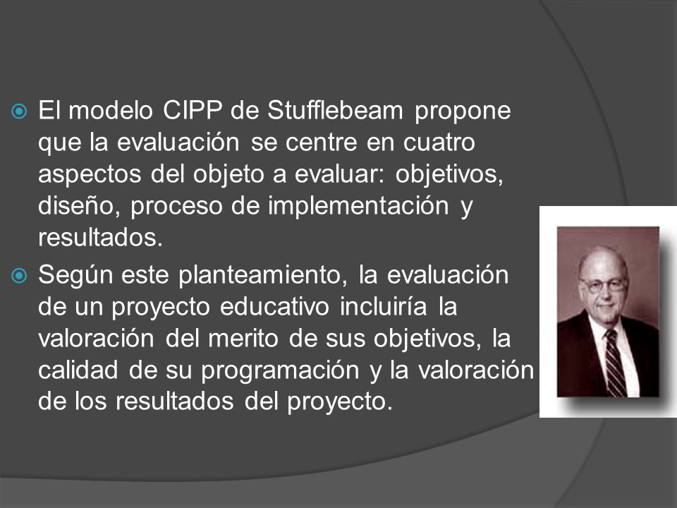 El modelo CIPP de Stufflebeam propone que la evaluación se centre en cuatro aspectos del objeto a evaluar: objetivos, diseño, proceso de implementación y resultados.