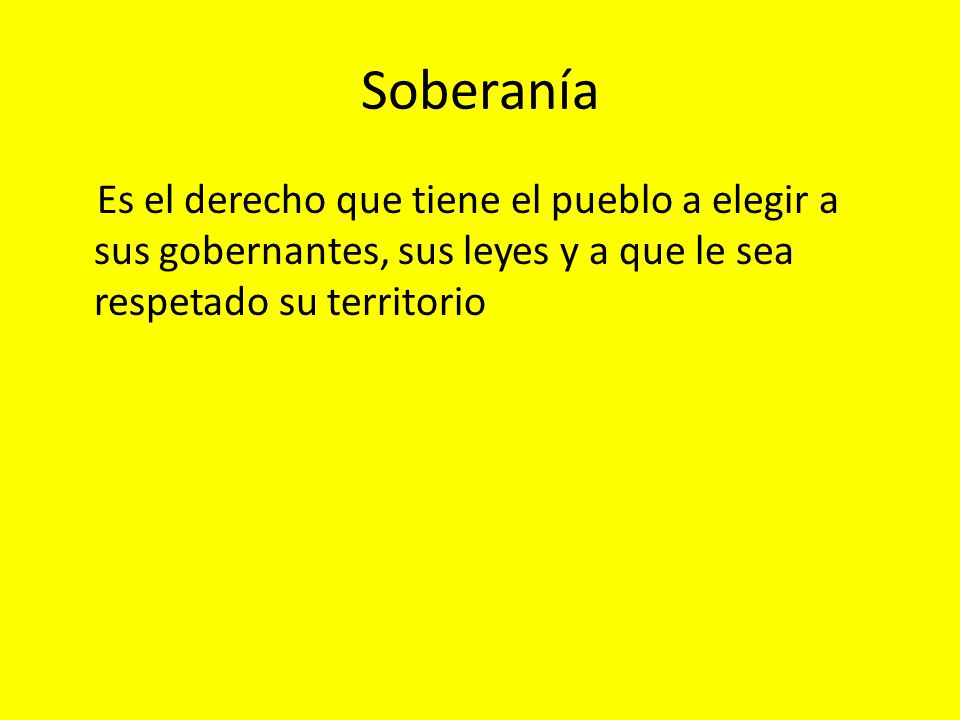 Soberanía Es el derecho que tiene el pueblo a elegir a sus gobernantes, sus leyes y a que le sea respetado su territorio.