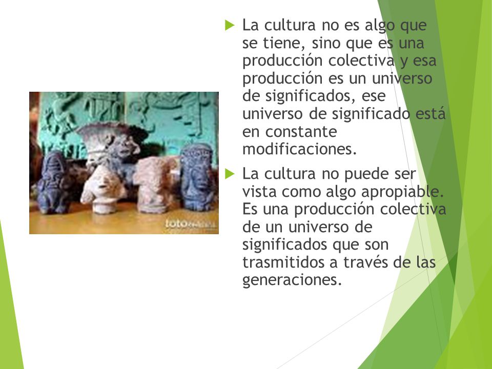 La cultura no es algo que se tiene, sino que es una producción colectiva y esa producción es un universo de significados, ese universo de significado está en constante modificaciones.