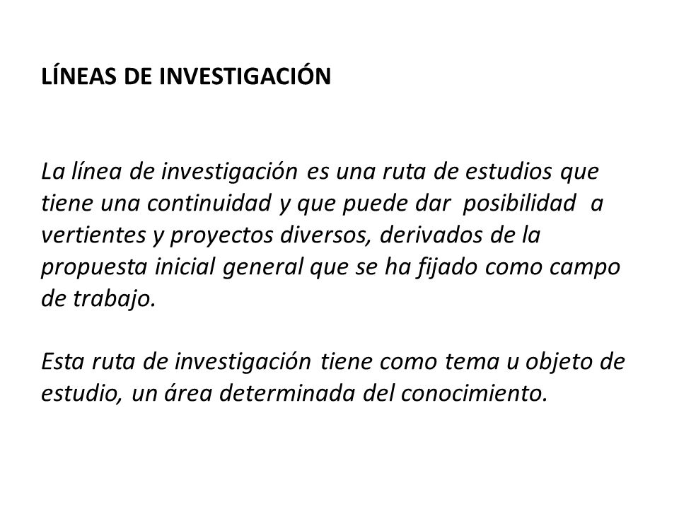LÍNEAS DE INVESTIGACIÓN La línea de investigación es una ruta de estudios que tiene una continuidad y que puede dar posibilidad a vertientes y proyectos diversos, derivados de la propuesta inicial general que se ha fijado como campo de trabajo.