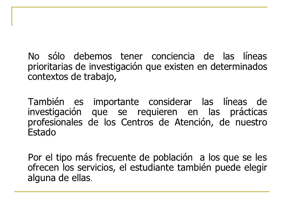 No sólo debemos tener conciencia de las líneas prioritarias de investigación que existen en determinados contextos de trabajo, También es importante considerar las líneas de investigación que se requieren en las prácticas profesionales de los Centros de Atención, de nuestro Estado Por el tipo más frecuente de población a los que se les ofrecen los servicios, el estudiante también puede elegir alguna de ellas.
