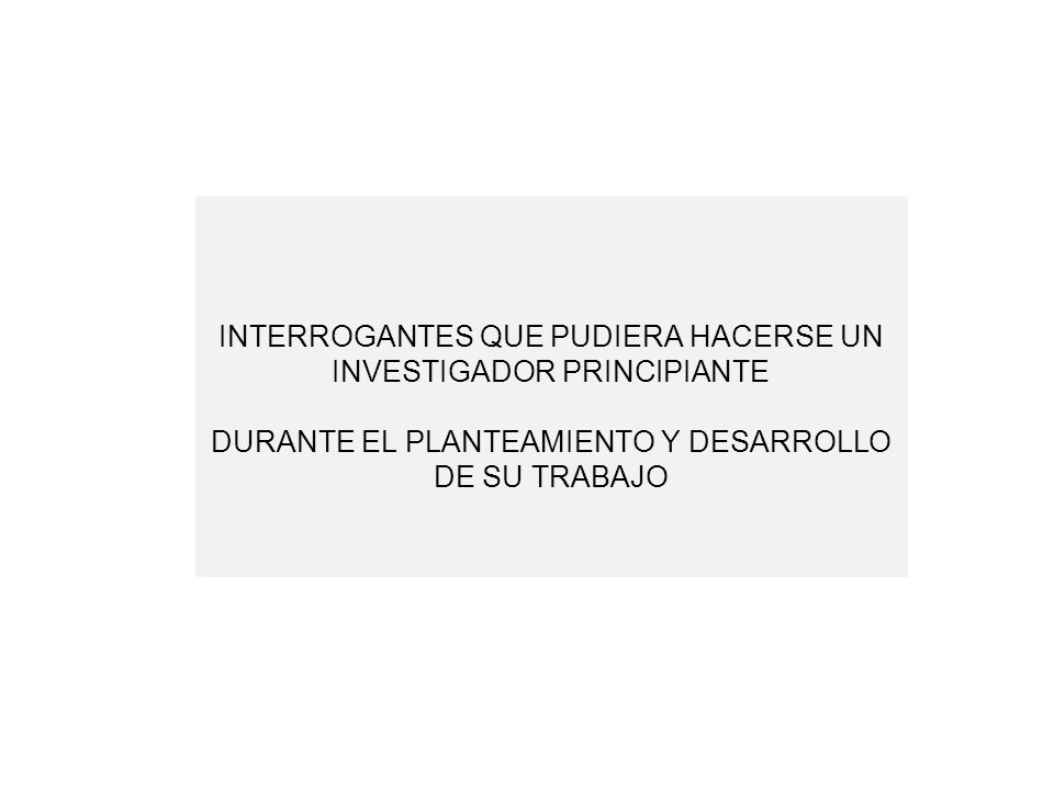 INTERROGANTES QUE PUDIERA HACERSE UN INVESTIGADOR PRINCIPIANTE DURANTE EL PLANTEAMIENTO Y DESARROLLO DE SU TRABAJO