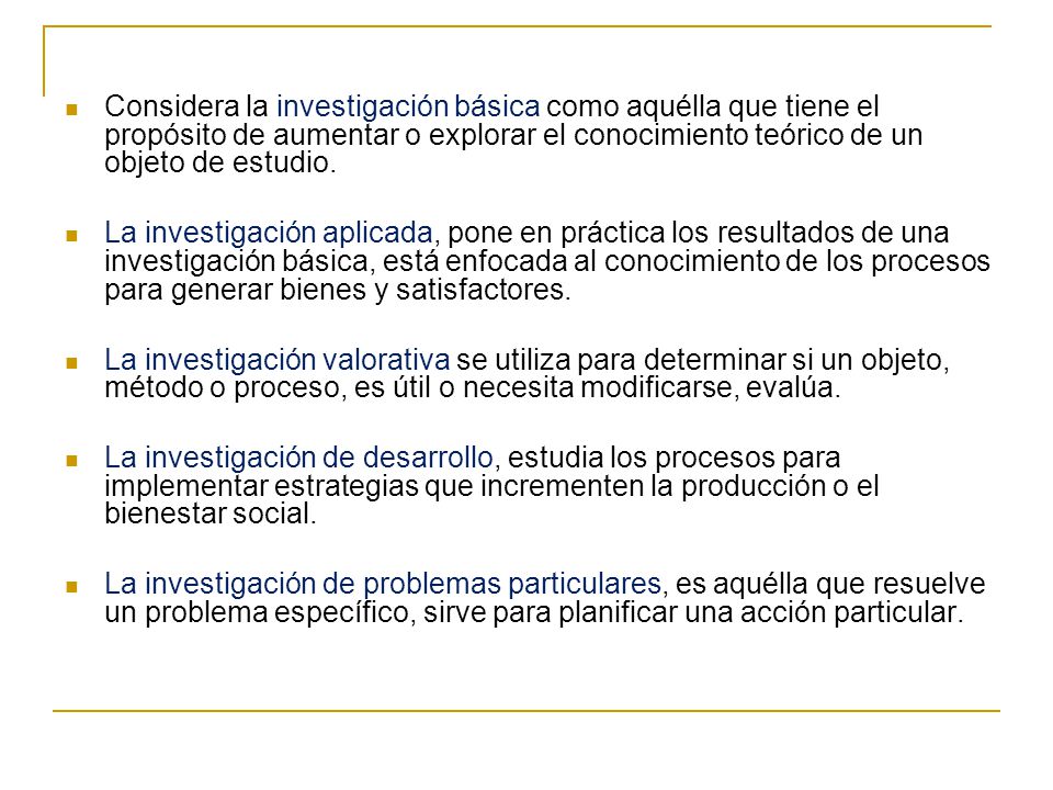 Considera la investigación básica como aquélla que tiene el propósito de aumentar o explorar el conocimiento teórico de un objeto de estudio.