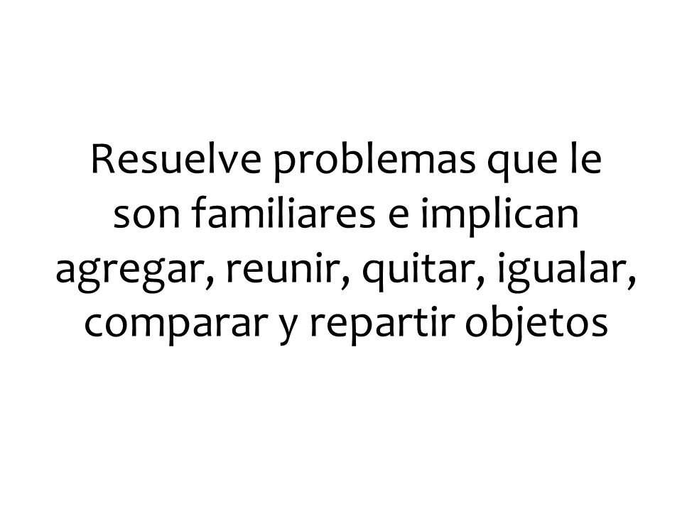 Resuelve problemas que le son familiares e implican agregar, reunir, quitar, igualar, comparar y repartir objetos
