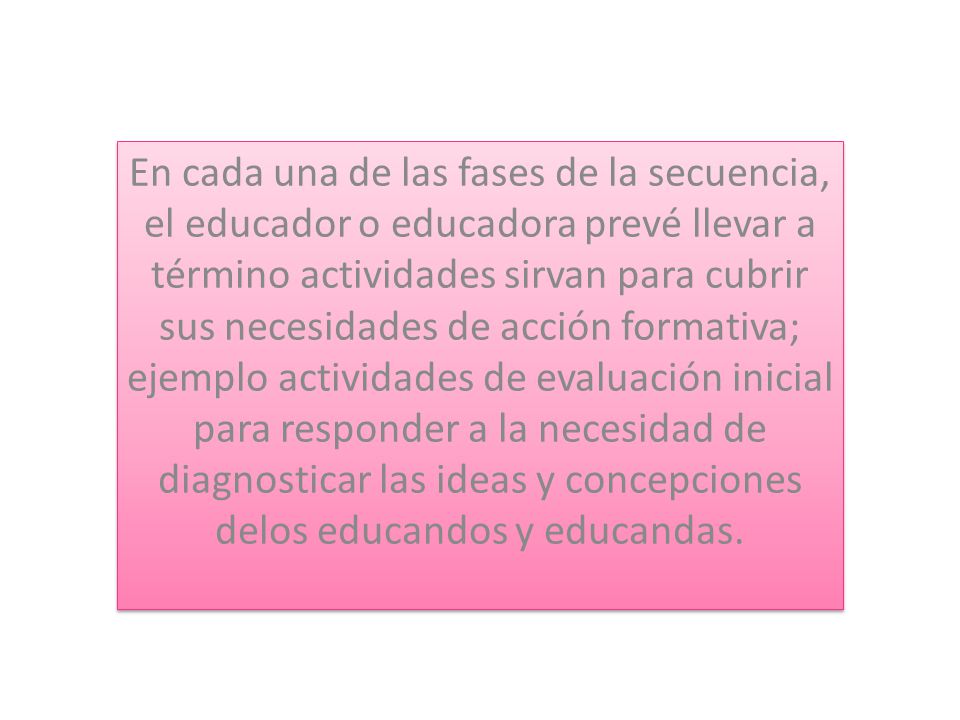 En cada una de las fases de la secuencia, el educador o educadora prevé llevar a término actividades sirvan para cubrir sus necesidades de acción formativa; ejemplo actividades de evaluación inicial para responder a la necesidad de diagnosticar las ideas y concepciones delos educandos y educandas.