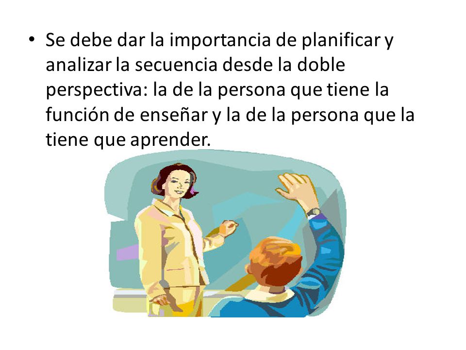 Se debe dar la importancia de planificar y analizar la secuencia desde la doble perspectiva: la de la persona que tiene la función de enseñar y la de la persona que la tiene que aprender.