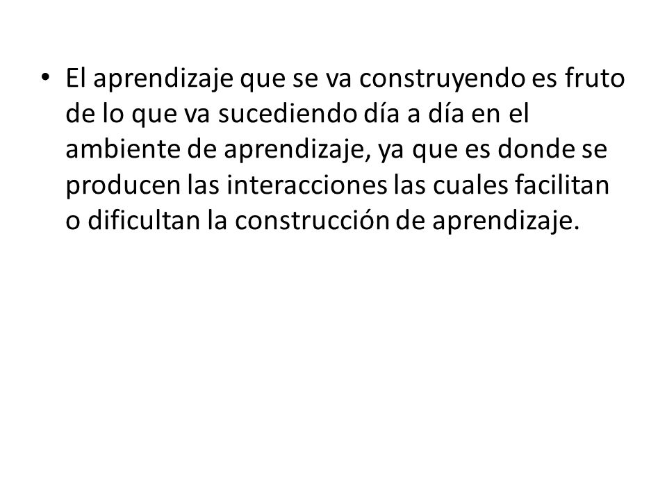 El aprendizaje que se va construyendo es fruto de lo que va sucediendo día a día en el ambiente de aprendizaje, ya que es donde se producen las interacciones las cuales facilitan o dificultan la construcción de aprendizaje.