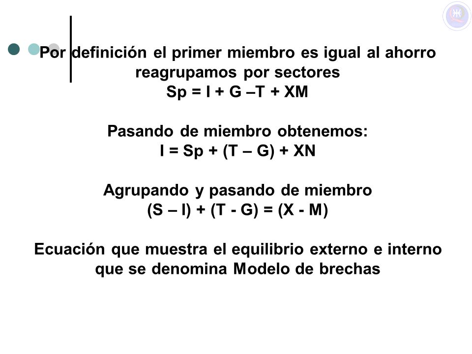 Por definición el primer miembro es igual al ahorro reagrupamos por sectores Sp = I + G –T + XM Pasando de miembro obtenemos: I = Sp + (T – G) + XN Agrupando y pasando de miembro (S – I) + (T - G) = (X - M) Ecuación que muestra el equilibrio externo e interno que se denomina Modelo de brechas
