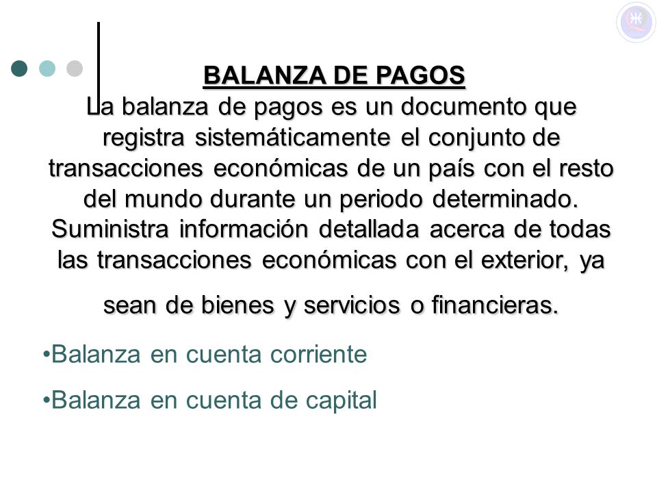 BALANZA DE PAGOS La balanza de pagos es un documento que registra sistemáticamente el conjunto de transacciones económicas de un país con el resto del mundo durante un periodo determinado. Suministra información detallada acerca de todas las transacciones económicas con el exterior, ya sean de bienes y servicios o financieras.