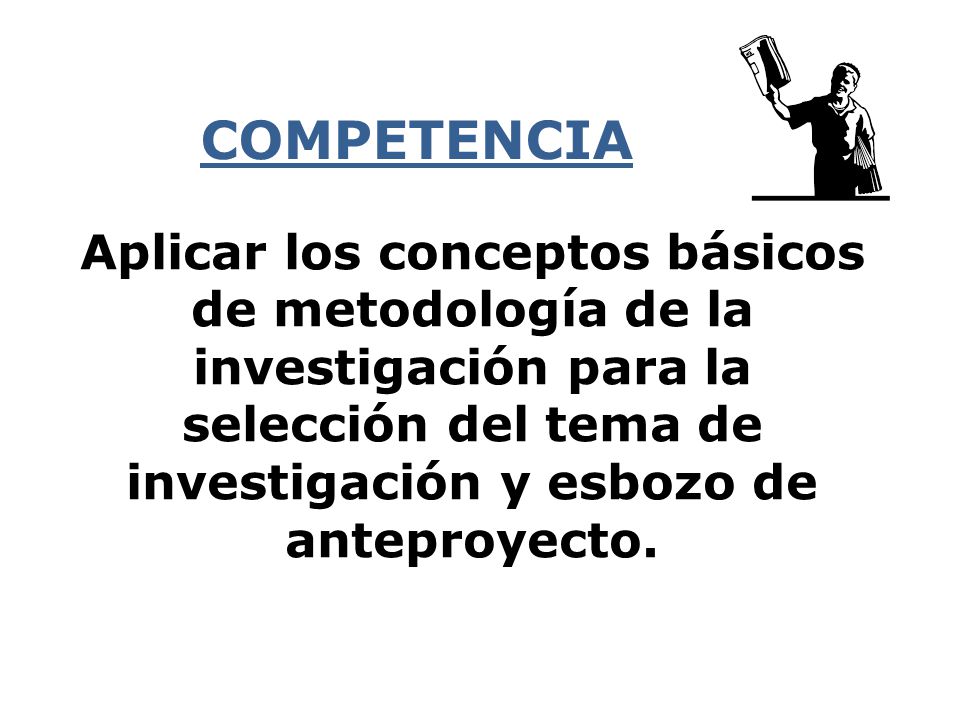 COMPETENCIA Aplicar los conceptos básicos de metodología de la investigación para la selección del tema de investigación y esbozo de anteproyecto.