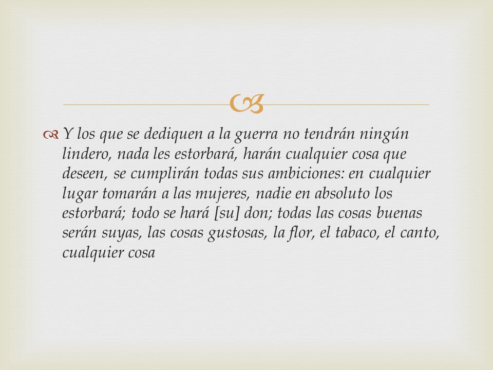 Y los que se dediquen a la guerra no tendrán ningún lindero, nada les estorbará, harán cualquier cosa que deseen, se cumplirán todas sus ambiciones: en cualquier lugar tomarán a las mujeres, nadie en absoluto los estorbará; todo se hará [su] don; todas las cosas buenas serán suyas, las cosas gustosas, la flor, el tabaco, el canto, cualquier cosa