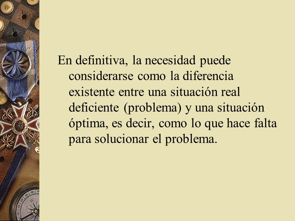 En definitiva, la necesidad puede considerarse como la diferencia existente entre una situación real deficiente (problema) y una situación óptima, es decir, como lo que hace falta para solucionar el problema.