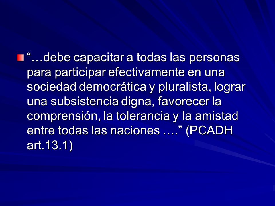…debe capacitar a todas las personas para participar efectivamente en una sociedad democrática y pluralista, lograr una subsistencia digna, favorecer la comprensión, la tolerancia y la amistad entre todas las naciones …. (PCADH art.13.1)