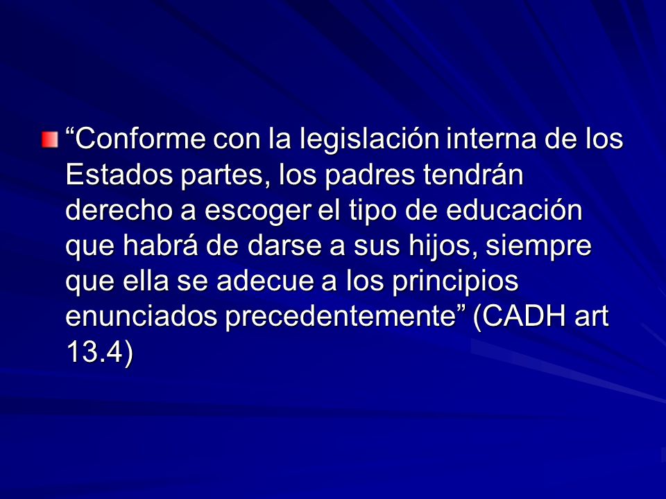 Conforme con la legislación interna de los Estados partes, los padres tendrán derecho a escoger el tipo de educación que habrá de darse a sus hijos, siempre que ella se adecue a los principios enunciados precedentemente (CADH art 13.4)