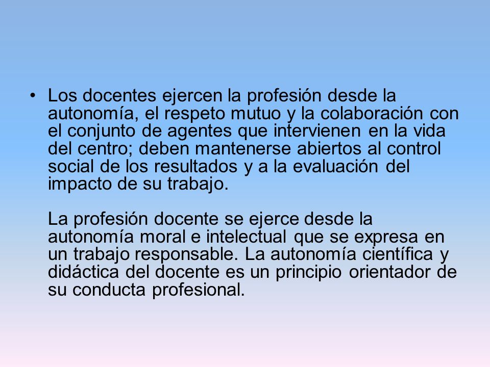 Los docentes ejercen la profesión desde la autonomía, el respeto mutuo y la colaboración con el conjunto de agentes que intervienen en la vida del centro; deben mantenerse abiertos al control social de los resultados y a la evaluación del impacto de su trabajo.