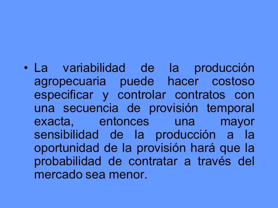 La variabilidad de la producción agropecuaria puede hacer costoso especificar y controlar contratos con una secuencia de provisión temporal exacta, entonces una mayor sensibilidad de la producción a la oportunidad de la provisión hará que la probabilidad de contratar a través del mercado sea menor.