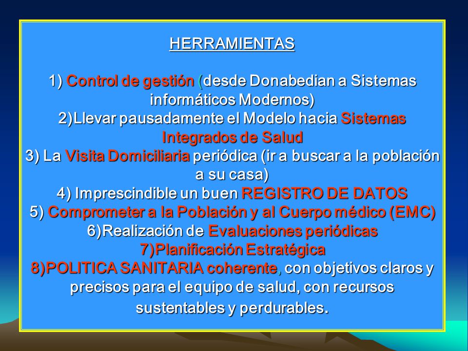 HERRAMIENTAS 1) Control de gestión (desde Donabedian a Sistemas informáticos Modernos) 2)Llevar pausadamente el Modelo hacia Sistemas Integrados de Salud 3) La Visita Domiciliaria periódica (ir a buscar a la población a su casa) 4) Imprescindible un buen REGISTRO DE DATOS 5) Comprometer a la Población y al Cuerpo médico (EMC) 6)Realización de Evaluaciones periódicas 7)Planificación Estratégica 8)POLITICA SANITARIA coherente, con objetivos claros y precisos para el equipo de salud, con recursos sustentables y perdurables.
