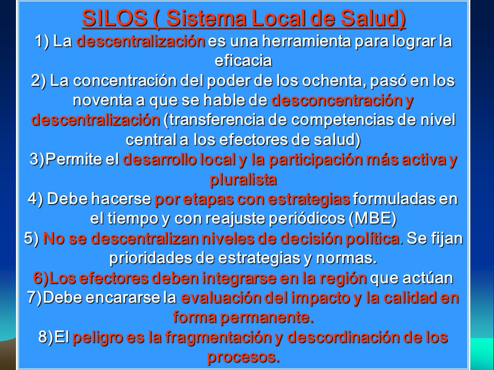 SILOS ( Sistema Local de Salud) 1) La descentralización es una herramienta para lograr la eficacia 2) La concentración del poder de los ochenta, pasó en los noventa a que se hable de desconcentración y descentralización (transferencia de competencias de nivel central a los efectores de salud) 3)Permite el desarrollo local y la participación más activa y pluralista 4) Debe hacerse por etapas con estrategias formuladas en el tiempo y con reajuste periódicos (MBE) 5) No se descentralizan niveles de decisión política.