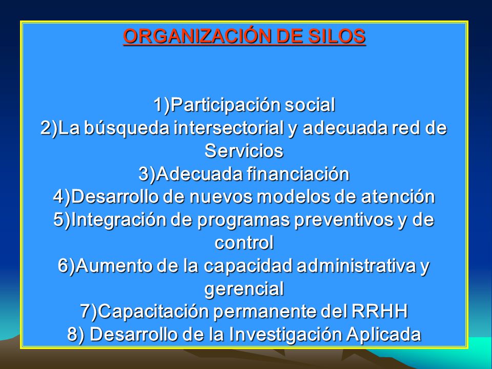 ORGANIZACIÓN DE SILOS 1)Participación social 2)La búsqueda intersectorial y adecuada red de Servicios 3)Adecuada financiación 4)Desarrollo de nuevos modelos de atención 5)Integración de programas preventivos y de control 6)Aumento de la capacidad administrativa y gerencial 7)Capacitación permanente del RRHH 8) Desarrollo de la Investigación Aplicada