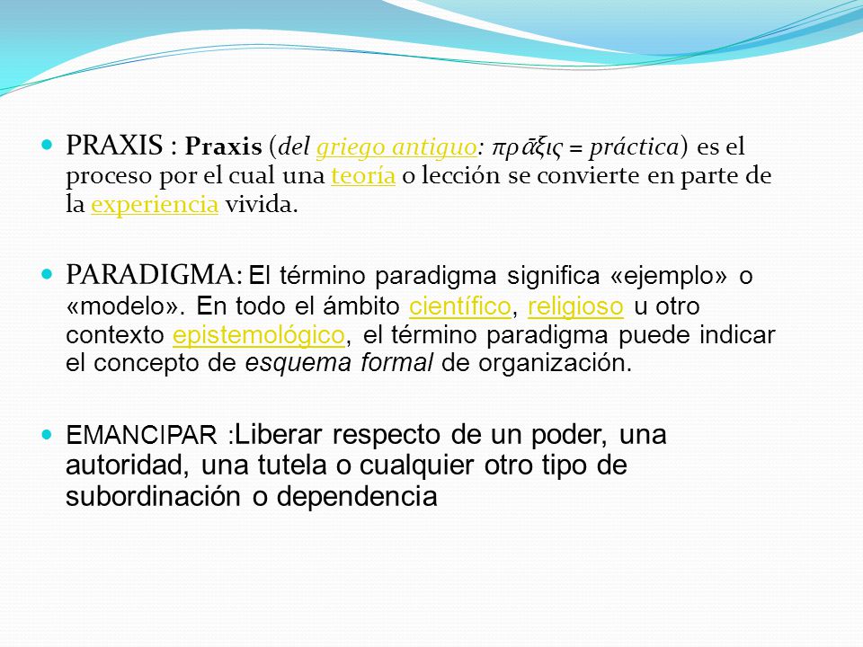 PRAXIS : Praxis (del griego antiguo: πρᾱξις = práctica) es el proceso por el cual una teoría o lección se convierte en parte de la experiencia vivida.
