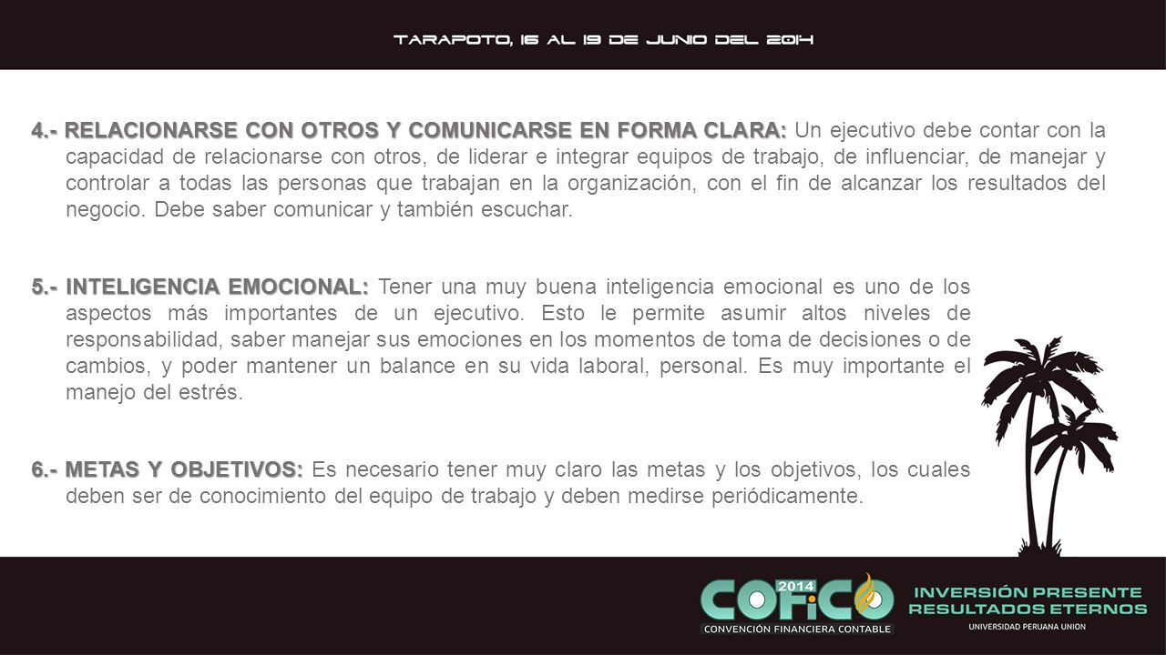 4.- RELACIONARSE CON OTROS Y COMUNICARSE EN FORMA CLARA: Un ejecutivo debe contar con la capacidad de relacionarse con otros, de liderar e integrar equipos de trabajo, de influenciar, de manejar y controlar a todas las personas que trabajan en la organización, con el fin de alcanzar los resultados del negocio. Debe saber comunicar y también escuchar.
