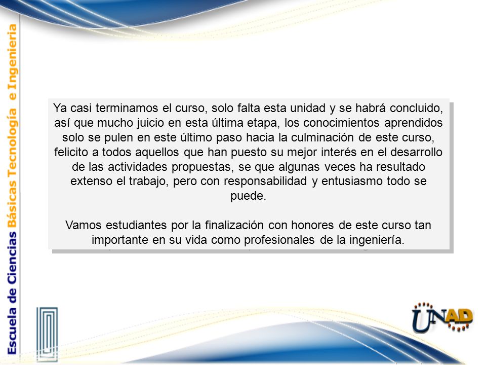 Ya casi terminamos el curso, solo falta esta unidad y se habrá concluido, así que mucho juicio en esta última etapa, los conocimientos aprendidos solo se pulen en este último paso hacia la culminación de este curso, felicito a todos aquellos que han puesto su mejor interés en el desarrollo de las actividades propuestas, se que algunas veces ha resultado extenso el trabajo, pero con responsabilidad y entusiasmo todo se puede.