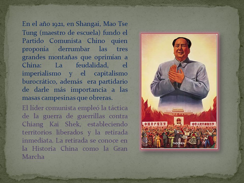 En el año 1921, en Shangai, Mao Tse Tung (maestro de escuela) fundo el Partido Comunista Chino quien proponía derrumbar las tres grandes montañas que oprimían a China: La feudalidad, el imperialismo y el capitalismo burocrático, además era partidario de darle más importancia a las masas campesinas que obreras.