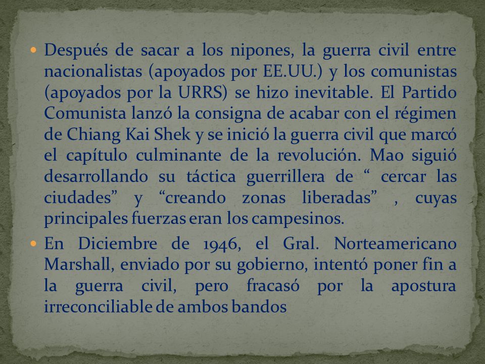 Después de sacar a los nipones, la guerra civil entre nacionalistas (apoyados por EE.UU.) y los comunistas (apoyados por la URRS) se hizo inevitable. El Partido Comunista lanzó la consigna de acabar con el régimen de Chiang Kai Shek y se inició la guerra civil que marcó el capítulo culminante de la revolución. Mao siguió desarrollando su táctica guerrillera de cercar las ciudades y creando zonas liberadas , cuyas principales fuerzas eran los campesinos.