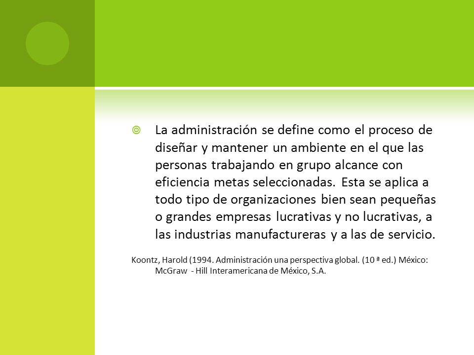 La administración se define como el proceso de diseñar y mantener un ambiente en el que las personas trabajando en grupo alcance con eficiencia metas seleccionadas. Esta se aplica a todo tipo de organizaciones bien sean pequeñas o grandes empresas lucrativas y no lucrativas, a las industrias manufactureras y a las de servicio.